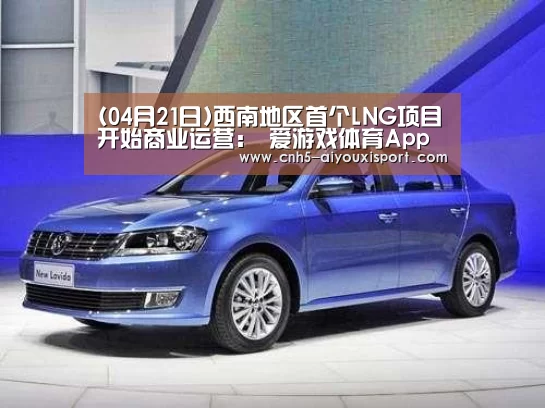 (04月21日)西南地区首个LNG项目开始商业运营: 爱游戏体育App下载(图3) 爱游戏体育App下载