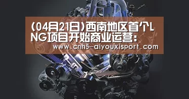 (04月21日)西南地区首个LNG项目开始商业运营: 爱游戏体育App下载(图2) 爱游戏体育App下载