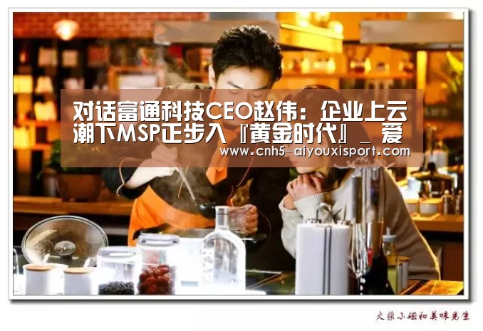 对话富通科技CEO赵伟:企业上云潮下MSP正步入『黄金时代』_ 爱游戏官网(图3) 爱游戏体育